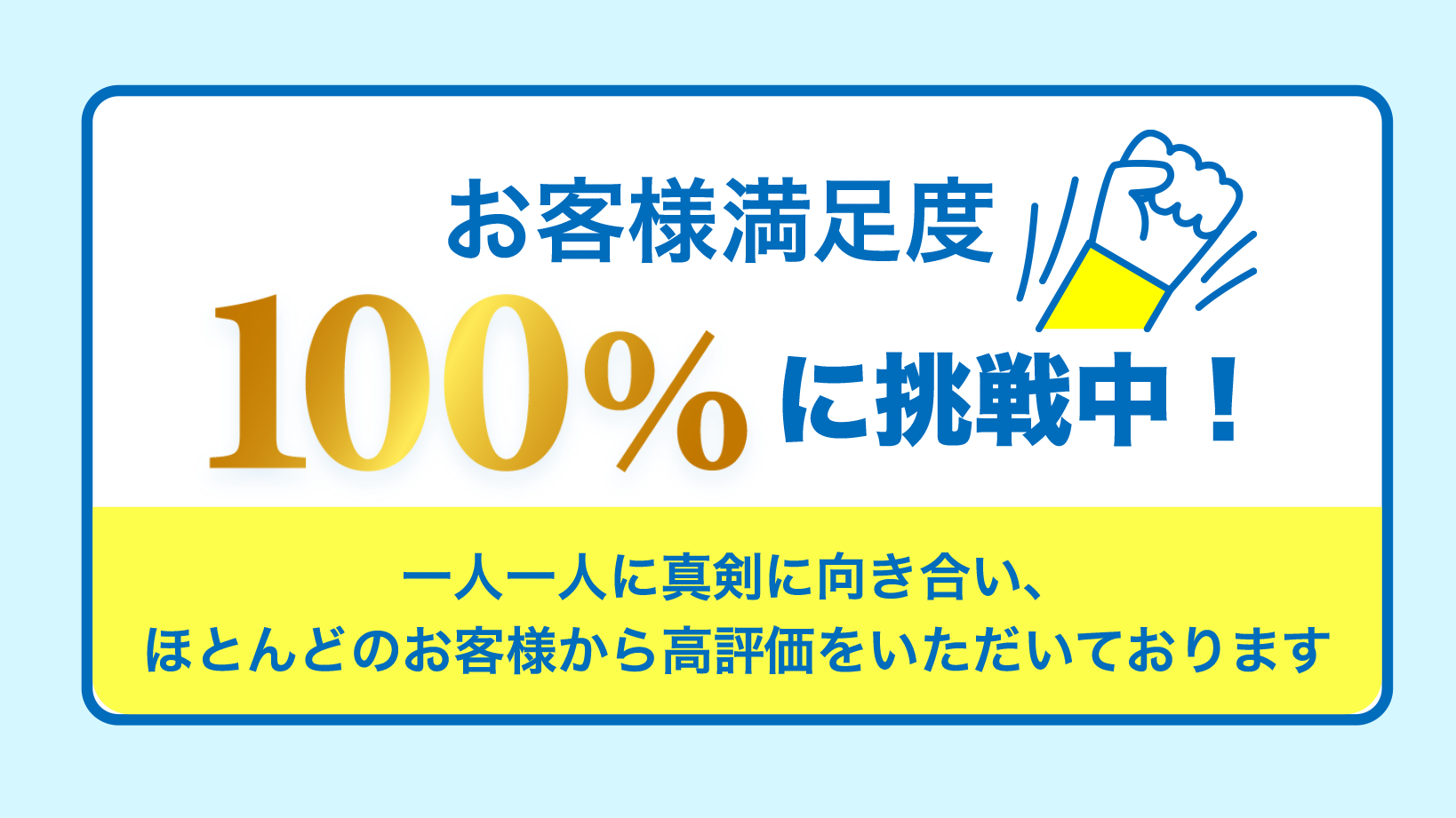 お客様満足度100%に挑戦中 一人一人に真剣に向き合いほとんどのお客様から高評価をいただいております